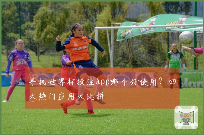 手机世界杯投注App哪个好使用？四大热门应用大比拼