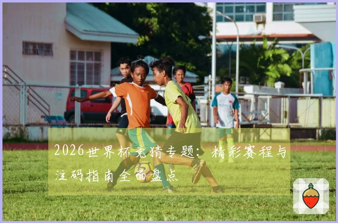 2026世界杯竞猜专题：精彩赛程与注码指南全面盘点